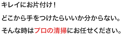 キレイにお片付け！どこから手をつけたらいいか分からない。そんな時はプロの清掃にお任せください。